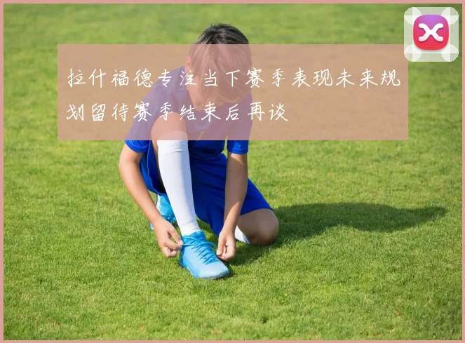 拉什福德专注当下赛季表现未来规划留待赛季结束后再谈