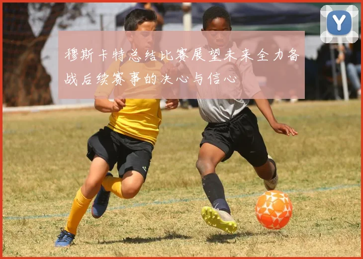 穆斯卡特总结比赛展望未来全力备战后续赛事的决心与信心