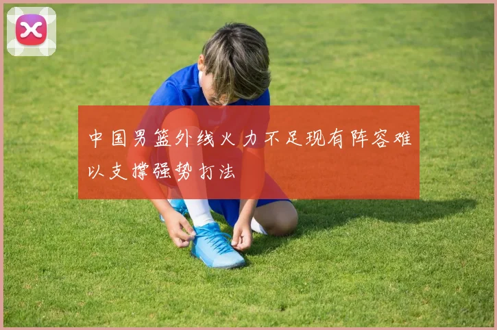 中国男篮外线火力不足现有阵容难以支撑强势打法