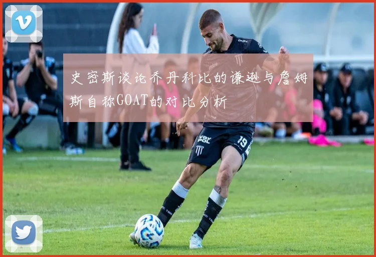 史密斯谈论乔丹科比的谦逊与詹姆斯自称GOAT的对比分析