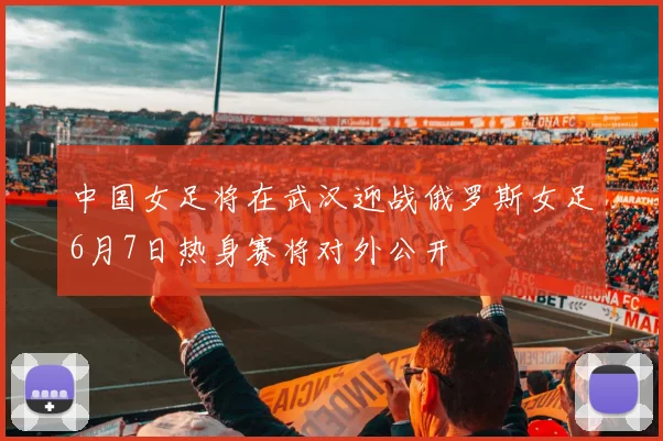 中国女足将在武汉迎战俄罗斯女足6月7日热身赛将对外公开