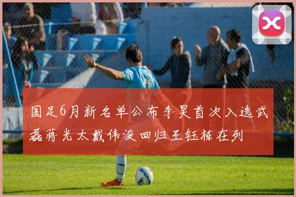 国足6月新名单公布李昊首次入选武磊蒋光太戴伟浚回归王钰栋在列