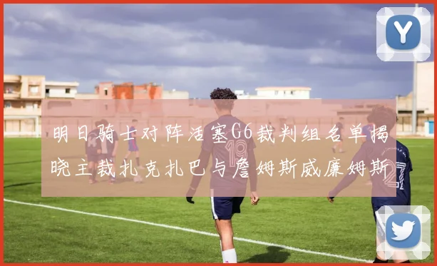明日骑士对阵活塞G6裁判组名单揭晓主裁扎克扎巴与詹姆斯威廉姆斯在列