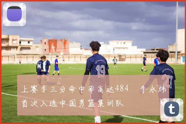 上赛季三分命中率高达484偰李永炜首次入选中国男篮集训队