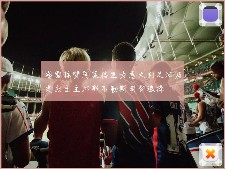 塔雷称赞阿莱格里为意大利足坛历史杰出主帅那不勒斯明智选择