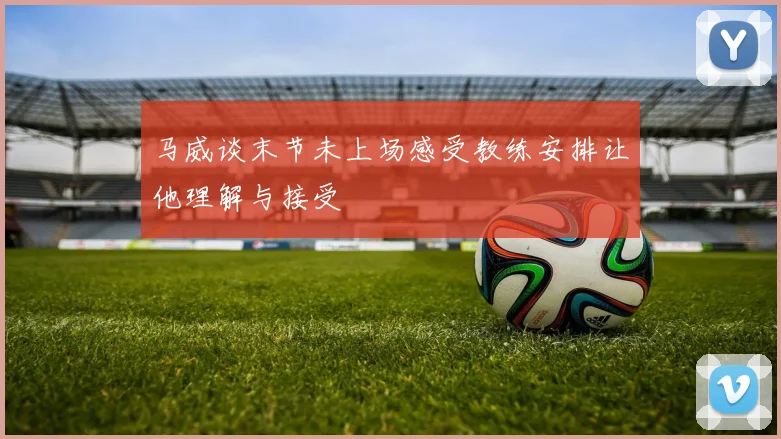 马威谈末节未上场感受教练安排让他理解与接受