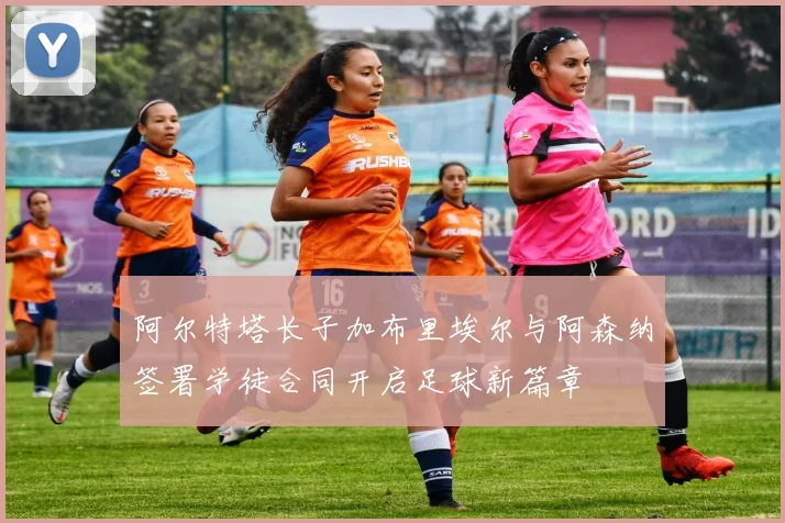阿尔特塔长子加布里埃尔与阿森纳签署学徒合同开启足球新篇章