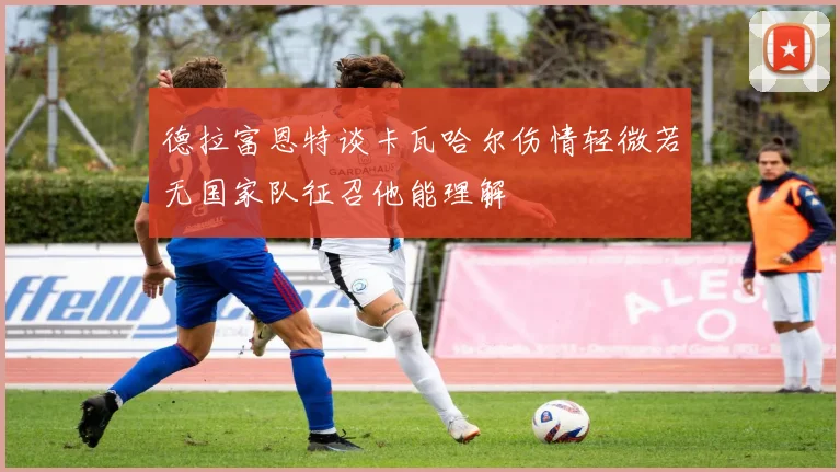 德拉富恩特谈卡瓦哈尔伤情轻微若无国家队征召他能理解