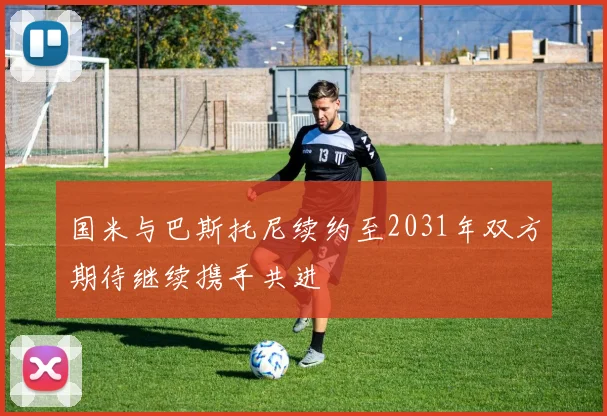国米与巴斯托尼续约至2031年双方期待继续携手共进