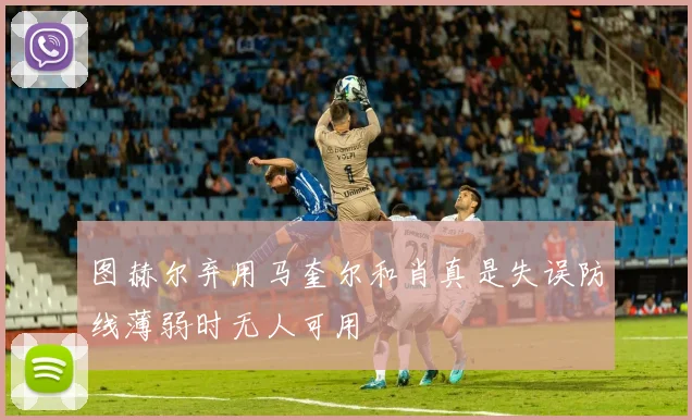 图赫尔弃用马奎尔和肖真是失误防线薄弱时无人可用