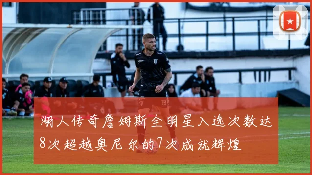 湖人传奇詹姆斯全明星入选次数达8次超越奥尼尔的7次成就辉煌