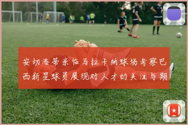 安切洛蒂亲临马拉卡纳球场考察巴西新星球员展现对人才的关注与期待
