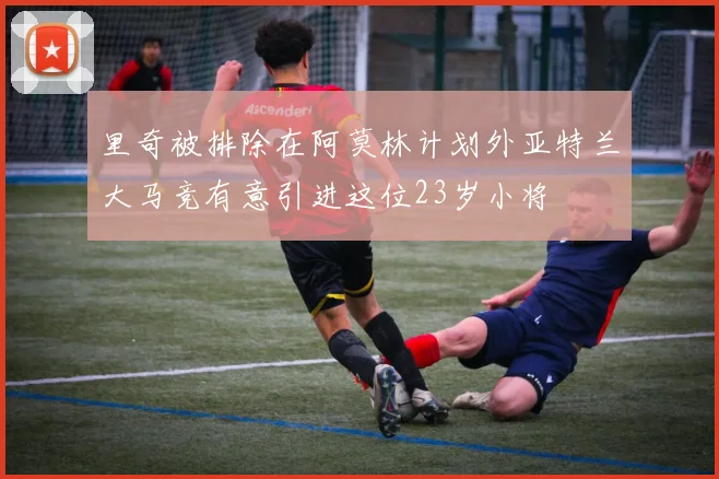 里奇被排除在阿莫林计划外亚特兰大马竞有意引进这位23岁小将